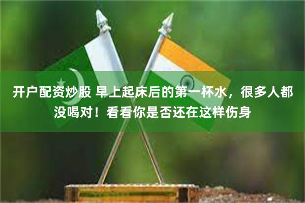 开户配资炒股 早上起床后的第一杯水，很多人都没喝对！看看你是否还在这样伤身