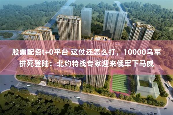 股票配资t+0平台 这仗还怎么打，10000乌军拼死登陆：北约特战专家迎来俄军下马威