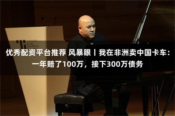 优秀配资平台推荐 风暴眼丨我在非洲卖中国卡车：一年赔了100万，接下300万债务