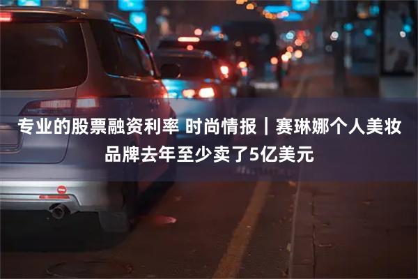 专业的股票融资利率 时尚情报｜赛琳娜个人美妆品牌去年至少卖了5亿美元