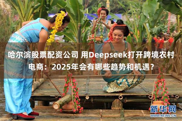 哈尔滨股票配资公司 用Deepseek打开跨境农村电商：2025年会有哪些趋势和机遇？