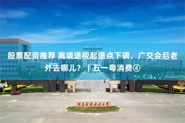 股票配资推荐 离境退税起退点下调，广交会后老外去哪儿？丨五一