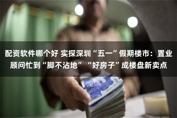 配资软件哪个好 实探深圳“五一”假期楼市：置业顾问忙到“脚不