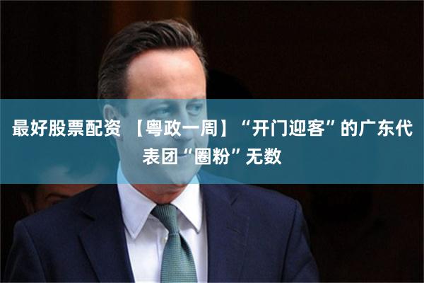 最好股票配资 【粤政一周】“开门迎客”的广东代表团“圈粉”无