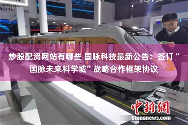 炒股配资网站有哪些 国脉科技最新公告：签订“国脉未来科学城”