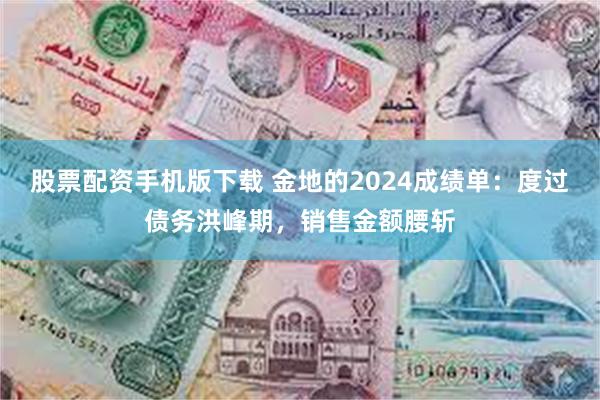 股票配资手机版下载 金地的2024成绩单：度过债务洪峰期，销