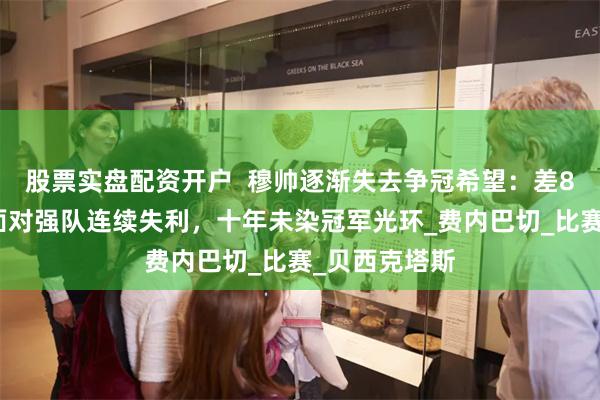 股票实盘配资开户  穆帅逐渐失去争冠希望：差8分难翻盘，面对