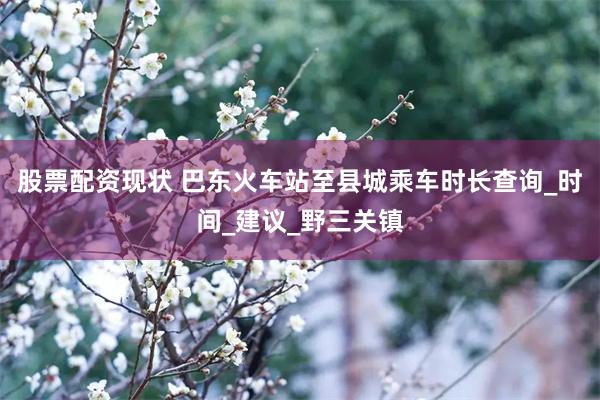 股票配资现状 巴东火车站至县城乘车时长查询_时间_建议_野三
