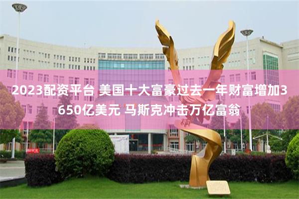 2023配资平台 美国十大富豪过去一年财富增加3650亿美元