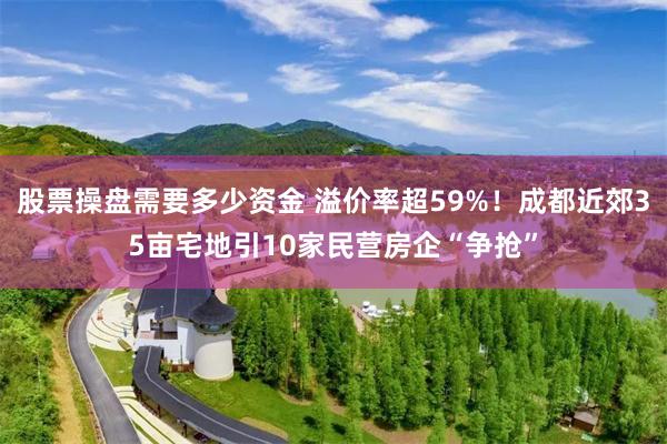 股票操盘需要多少资金 溢价率超59%！成都近郊35亩宅地引1