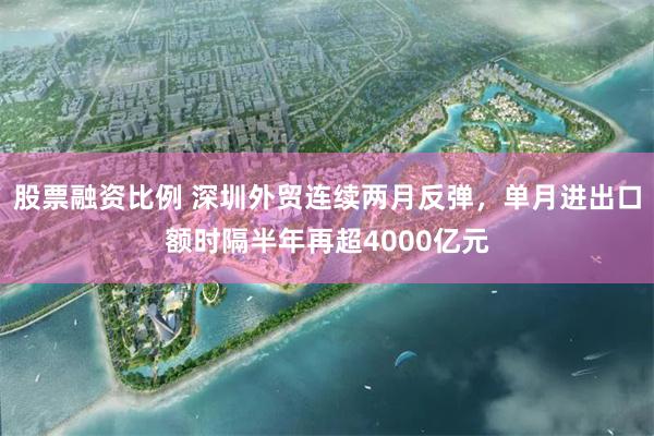 股票融资比例 深圳外贸连续两月反弹，单月进出口额时隔半年再超