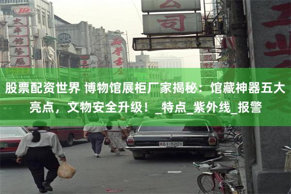 股票配资世界 博物馆展柜厂家揭秘：馆藏神器五大亮点，文物安全