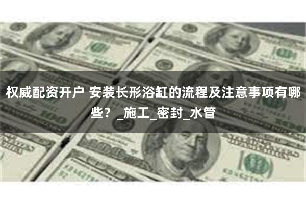 权威配资开户 安装长形浴缸的流程及注意事项有哪些？_施工_密