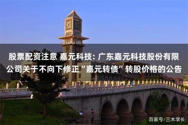 股票配资注意 嘉元科技: 广东嘉元科技股份有限公司关于不向下修正“嘉元转债”转股价格的公告