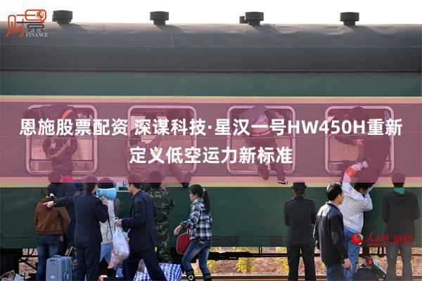恩施股票配资 深谋科技·星汉一号HW450H重新定义低空运力