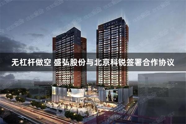 无杠杆做空 盛弘股份与北京科锐签署合作协议