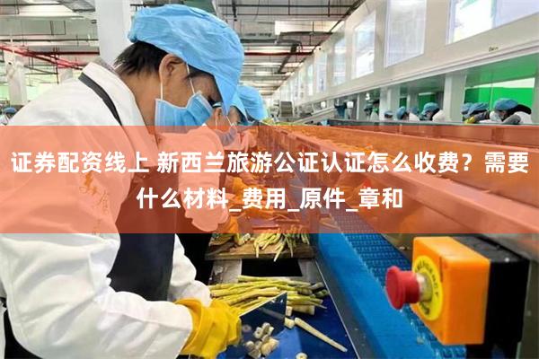 证券配资线上 新西兰旅游公证认证怎么收费？需要什么材料_费用