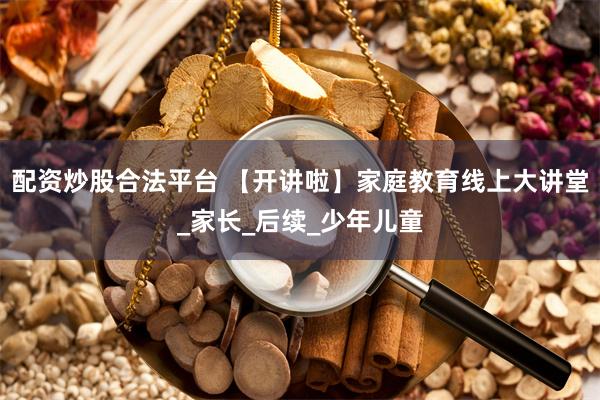 配资炒股合法平台 【开讲啦】家庭教育线上大讲堂_家长_后续_