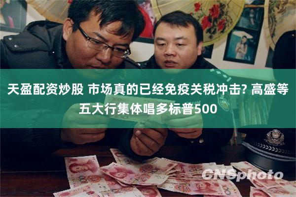 天盈配资炒股 市场真的已经免疫关税冲击? 高盛等五大行集体唱