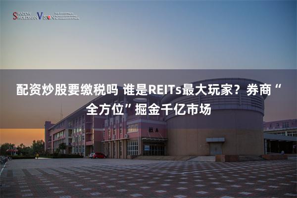 配资炒股要缴税吗 谁是REITs最大玩家？券商“全方位”掘金