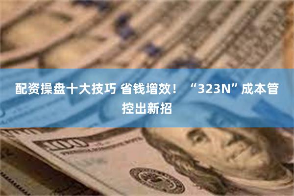 配资操盘十大技巧 省钱增效！ “323N”成本管控出新招