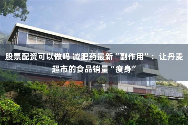 股票配资可以做吗 减肥药最新“副作用”：让丹麦超市的食品销量
