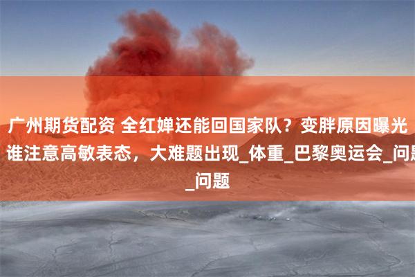 广州期货配资 全红婵还能回国家队？变胖原因曝光，谁注意高敏表