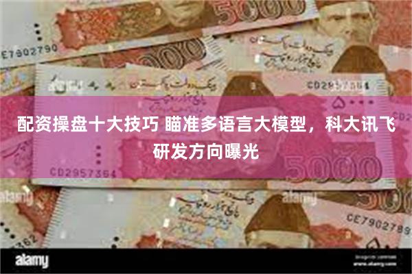 配资操盘十大技巧 瞄准多语言大模型，科大讯飞研发方向曝光