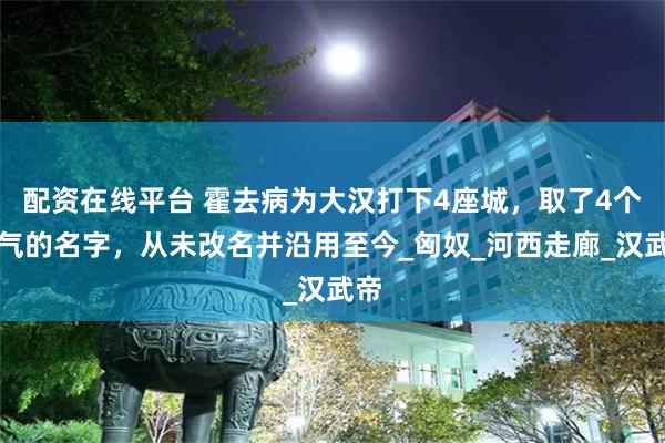 配资在线平台 霍去病为大汉打下4座城，取了4个霸气的名字，从