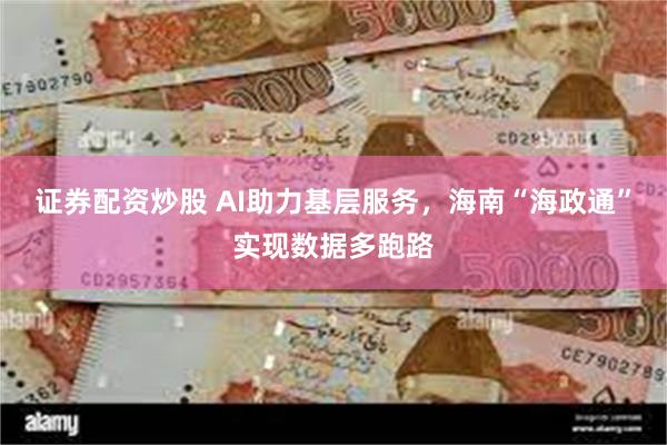 证券配资炒股 AI助力基层服务，海南“海政通”实现数据多跑路