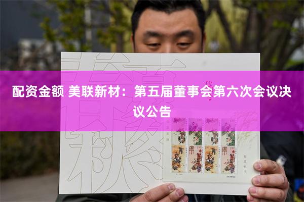 配资金额 美联新材：第五届董事会第六次会议决议公告