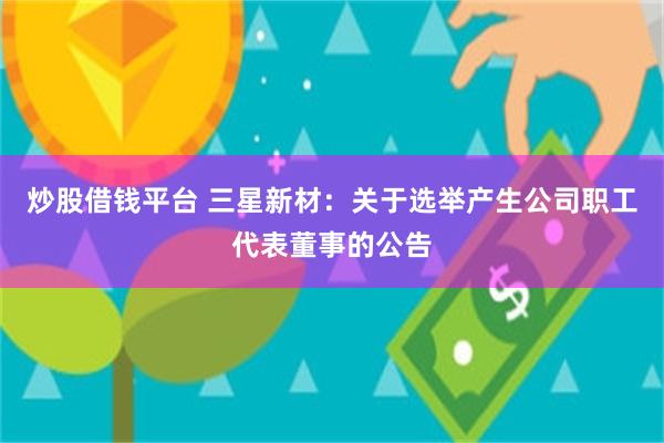炒股借钱平台 三星新材：关于选举产生公司职工代表董事的公告