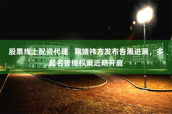 股票线上配资代理   鞠婧祎方发布告黑进展，多起名誉维权案近