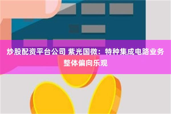 炒股配资平台公司 紫光国微：特种集成电路业务整体偏向乐观