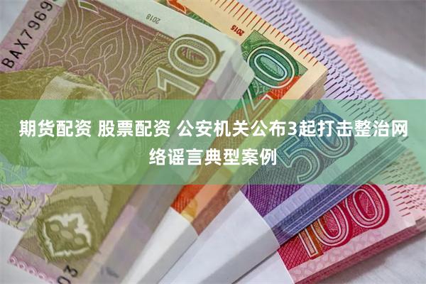 期货配资 股票配资 公安机关公布3起打击整治网络谣言典型案例