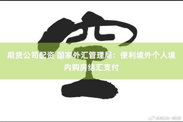 期货公司配资 国家外汇管理局：便利境外个人境内购房结汇支付