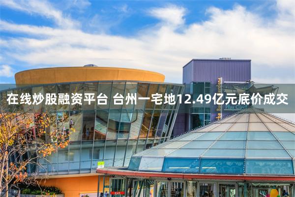 在线炒股融资平台 台州一宅地12.49亿元底价成交