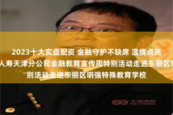 2023十大实盘配资 金融守护不缺席 温情点亮特殊课堂——平